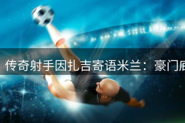 传奇射手因扎吉寄语米兰：豪门底蕴不容低估 争冠需持续到最后