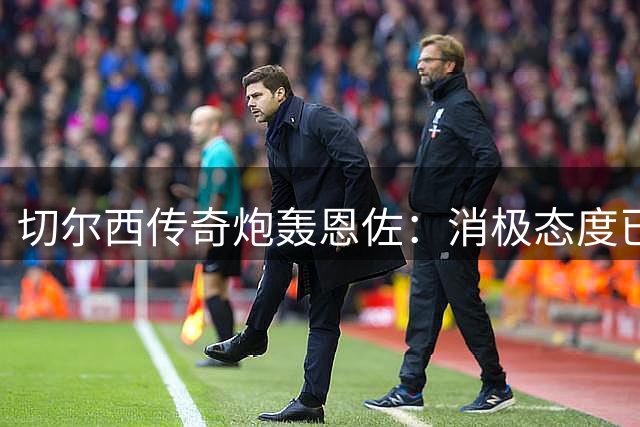 切尔西传奇炮轰恩佐：消极态度已触底线 西甲或是其最终归宿
