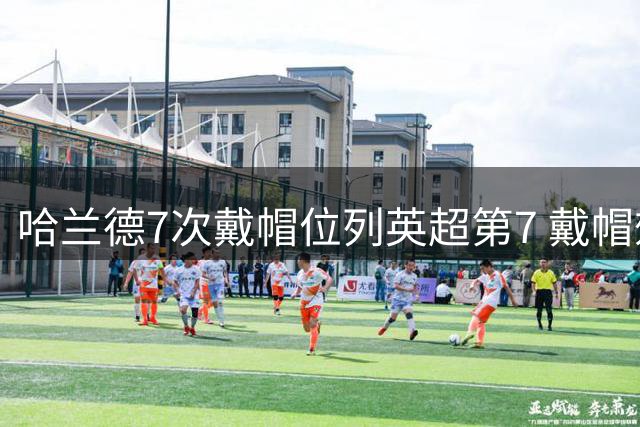哈兰德7次戴帽位列英超第7 戴帽效率历史第1