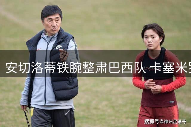 安切洛蒂铁腕整肃巴西队 卡塞米罗等三将告别国家队