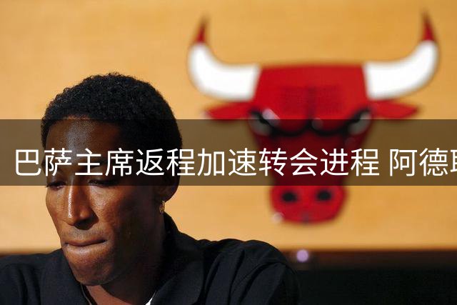 巴萨主席返程加速转会进程 阿德耶米加盟在即引援名单曝光
