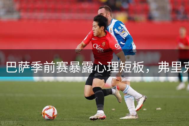 巴萨季前赛暴露心理短板，弗里克体系面临严峻考验