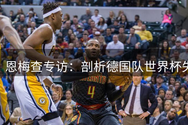 恩梅查专访：剖析德国队世界杯失利根源 直言多特需提升关键战能力