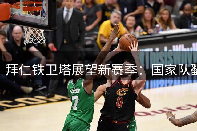 拜仁铁卫塔展望新赛季：国家队翻开新篇章 世界杯已成过往