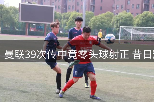 曼联39次传中竟零头球射正 昔日辉煌今难再现