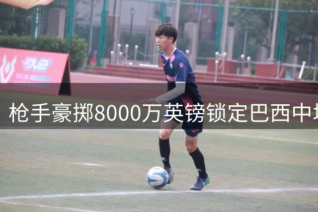 枪手豪掷8000万英镑锁定巴西中场核心