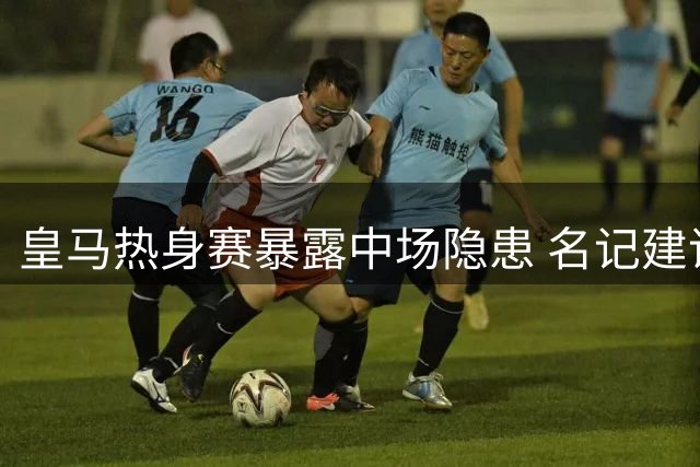皇马热身赛暴露中场隐患 名记建议抛售持续低迷的卡马文加