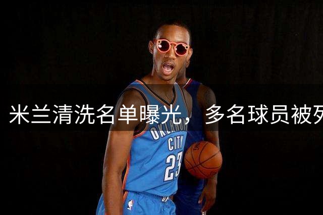米兰清洗名单曝光，多名球员被列入转会市场