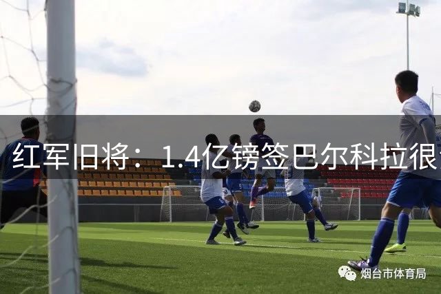 红军旧将：1.4亿镑签巴尔科拉很贵，但想要好球员就得付这个价