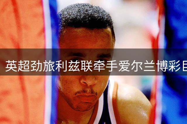 英超劲旅利兹联牵手爱尔兰博彩巨头，开启全新商业合作篇章