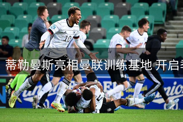 蒂勒曼斯亮相曼联训练基地 开启季前备战新征程