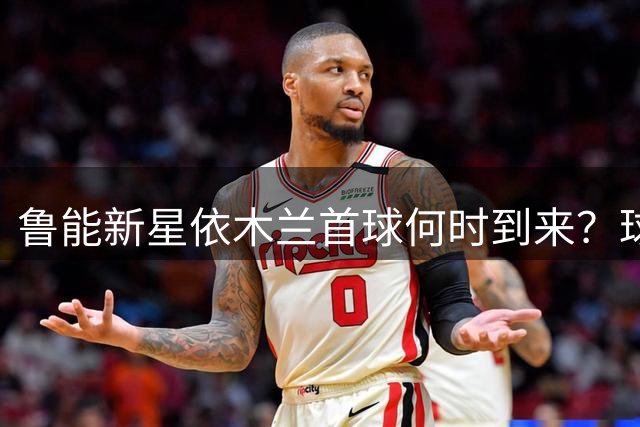鲁能新星依木兰首球何时到来？球迷期待下一轮中超爆发